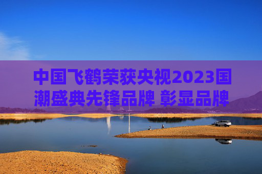 中国飞鹤荣获央视2023国潮盛典先锋品牌 彰显品牌创新力量