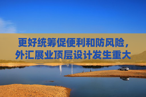 更好统筹促便利和防风险，外汇展业顶层设计发生重大变化