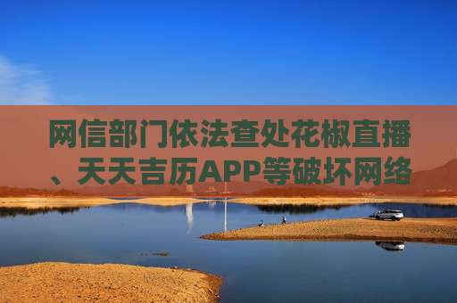 网信部门依法查处花椒直播、天天吉历APP等破坏网络生态案件