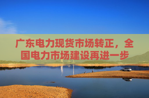 广东电力现货市场转正，全国电力市场建设再进一步