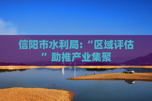 信阳市水利局:“区域评估”助推产业集聚