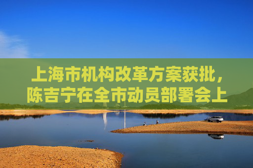 上海市机构改革方案获批，陈吉宁在全市动员部署会上提出这些要求