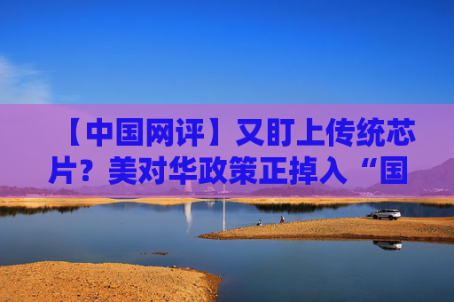 【中国网评】又盯上传统芯片？美对华政策正掉入“国家安全”陷阱