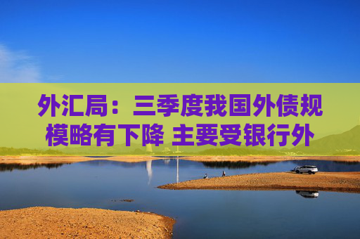 外汇局：三季度我国外债规模略有下降 主要受银行外债余额下降影响