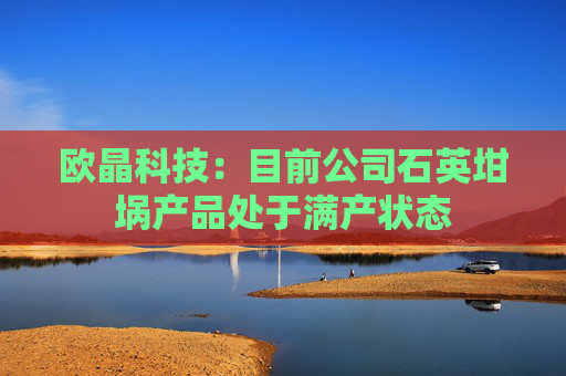 欧晶科技：目前公司石英坩埚产品处于满产状态