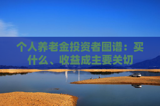 个人养老金投资者图谱：买什么、收益成主要关切