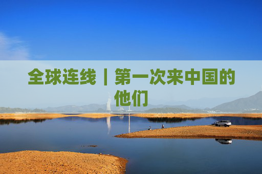 全球连线｜第一次来中国的他们