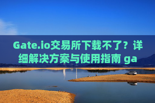 Gate.io交易所下载不了？详细解决方案与使用指南 gateio gate交易所怎么下载不了