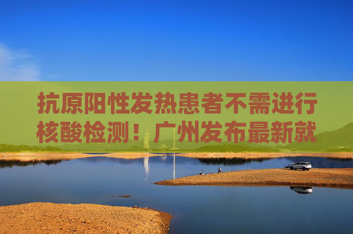 抗原阳性发热患者不需进行核酸检测！广州发布最新就医指引