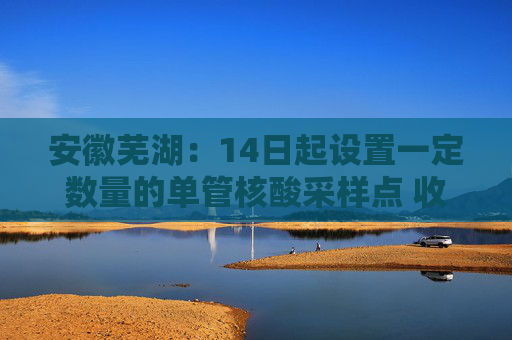 安徽芜湖：14日起设置一定数量的单管核酸采样点 收费价格为14元/人
