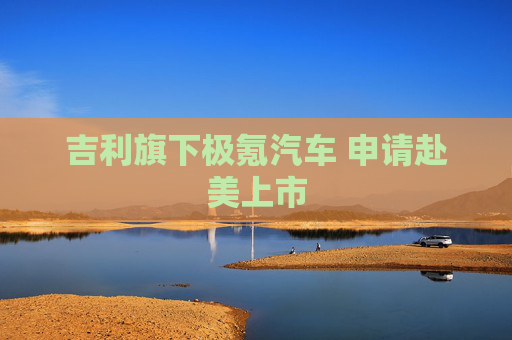 吉利旗下极氪汽车 申请赴美上市