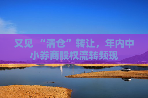 又见 “清仓”转让，年内中小券商股权流转频现