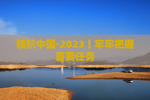领航中国·2023丨牢牢把握首要任务