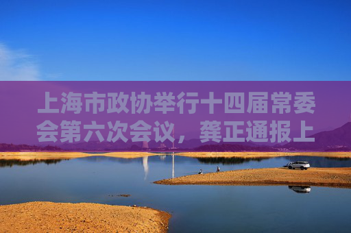 上海市政协举行十四届常委会第六次会议，龚正通报上海经济社会发展情况