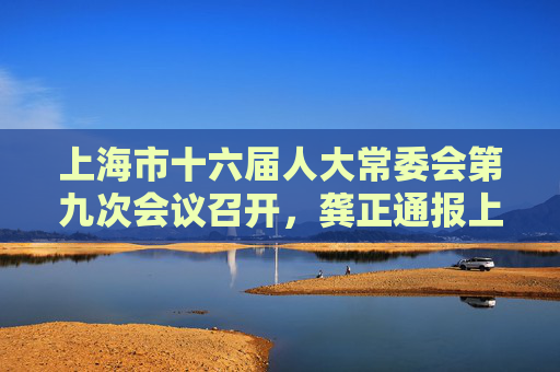 上海市十六届人大常委会第九次会议召开，龚正通报上海经济社会发展情况