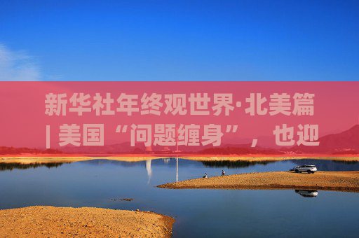 新华社年终观世界·北美篇 | 美国“问题缠身”，也迎来中美关系“再出发”