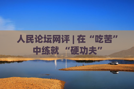 人民论坛网评 | 在“吃苦”中练就 “硬功夫”