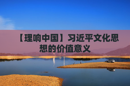 【理响中国】习近平文化思想的价值意义
