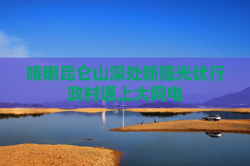 喀喇昆仑山深处新疆光伏行政村通上大网电