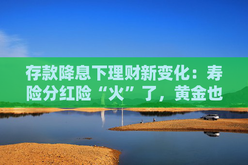 存款降息下理财新变化：寿险分红险“火”了，黄金也被推荐