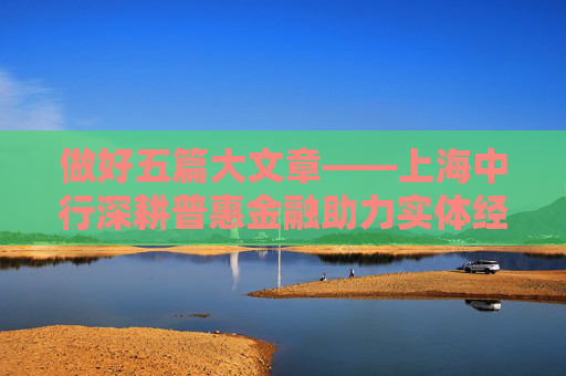 做好五篇大文章——上海中行深耕普惠金融助力实体经济高质量发展