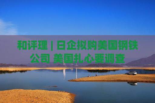 和评理 | 日企拟购美国钢铁公司 美国扎心要调查