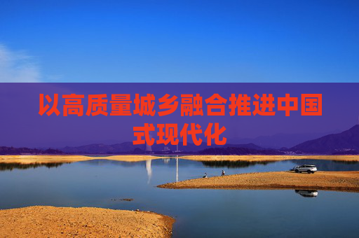 以高质量城乡融合推进中国式现代化