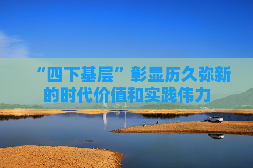 “四下基层”彰显历久弥新的时代价值和实践伟力