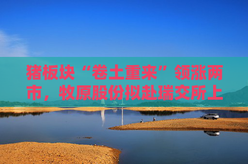 猪板块“卷土重来”领涨两市，牧原股份拟赴瑞交所上市募资