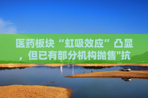 医药板块“虹吸效应”凸显，但已有部分机构抛售