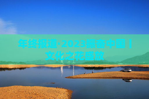 年终报道·2023振奋中国丨文化之花盛放