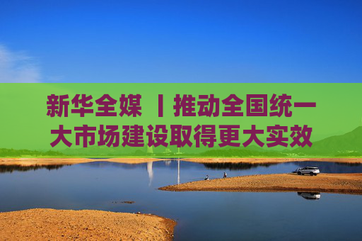 新华全媒 丨推动全国统一大市场建设取得更大实效