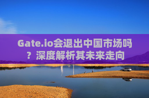 Gate.io会退出中国市场吗？深度解析其未来走向