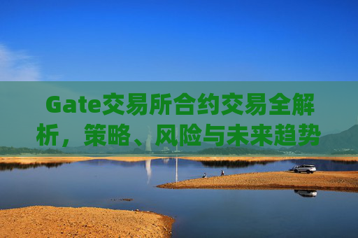Gate交易所合约交易全解析，策略、风险与未来趋势 gate交易所合约