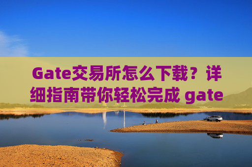 Gate交易所怎么下载？详细指南带你轻松完成 gate交易所怎么下载