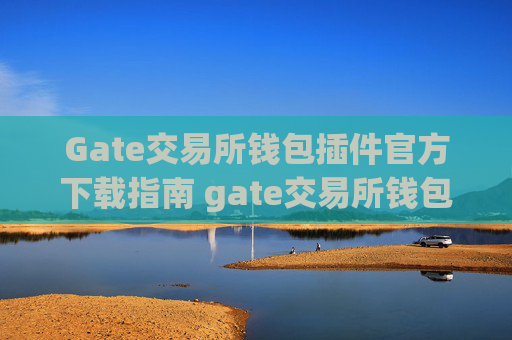 Gate交易所钱包插件官方下载指南 gate交易所钱包插件下载官方