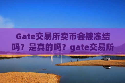 Gate交易所卖币会被冻结吗？是真的吗？gate交易所卖币会被冻结吗是真的吗