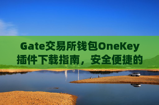 Gate交易所钱包OneKey插件下载指南，安全便捷的数字资产管理 gate交易所钱包onekey插件下载