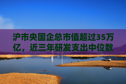沪市央国企总市值超过35万亿，近三年研发支出中位数提升52%
