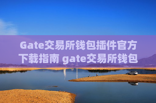 Gate交易所钱包插件官方下载指南 gate交易所钱包插件下载官方