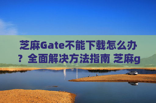 芝麻Gate不能下载怎么办？全面解决方法指南 芝麻gate不能下载怎么办