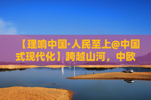 【理响中国·人民至上@中国式现代化】跨越山河，中欧班列架起开放新通道