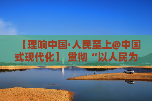 【理响中国·人民至上@中国式现代化】 贯彻“以人民为中心”发展思想的浙江示范