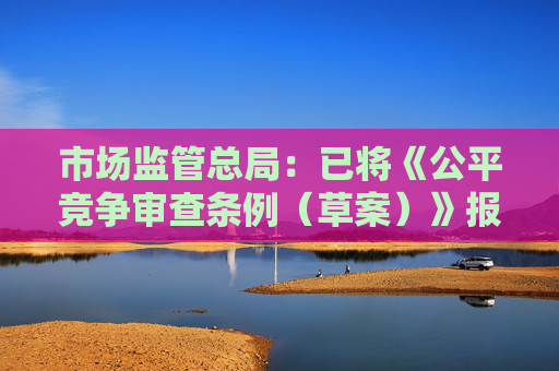 市场监管总局：已将《公平竞争审查条例（草案）》报送司法部进行法制审查