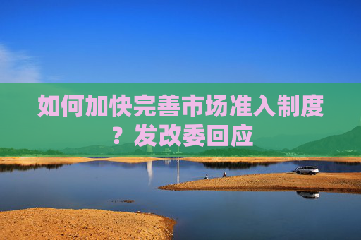 如何加快完善市场准入制度？发改委回应