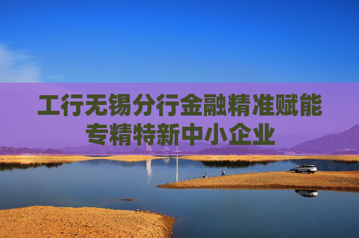 工行无锡分行金融精准赋能专精特新中小企业