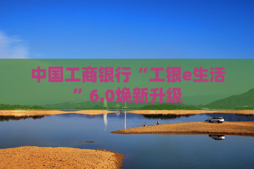 中国工商银行“工银e生活”6.0焕新升级