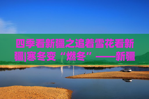 四季看新疆之追着雪花看新疆|寒冬变“燃冬”——新疆冰雪旅游一线扫描