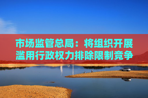 市场监管总局：将组织开展滥用行政权力排除限制竞争执法的质效提升行动