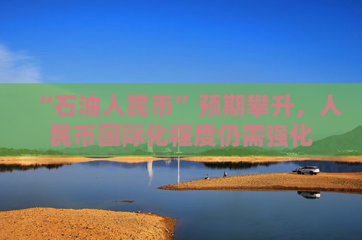 “石油人民币”预期攀升，人民币国际化程度仍需强化